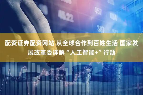 配资证券配资网站 从全球合作到百姓生活 国家发展改革委详解“人工智能+”行动