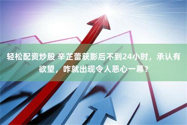 轻松配资炒股 辛芷蕾获影后不到24小时，承认有欲望，咋就出现令人恶心一幕？