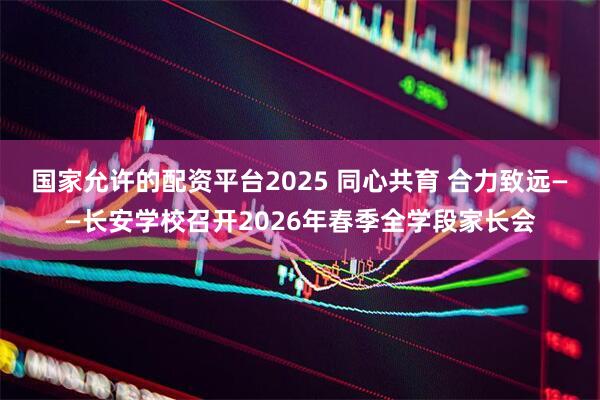 国家允许的配资平台2025 同心共育 合力致远——长安学校召开2026年春季全学段家长会
