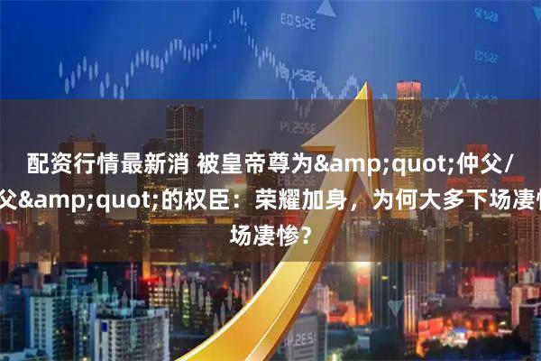 配资行情最新消 被皇帝尊为"仲父/尚父"的权臣：荣耀加身，为何大多下场凄惨？